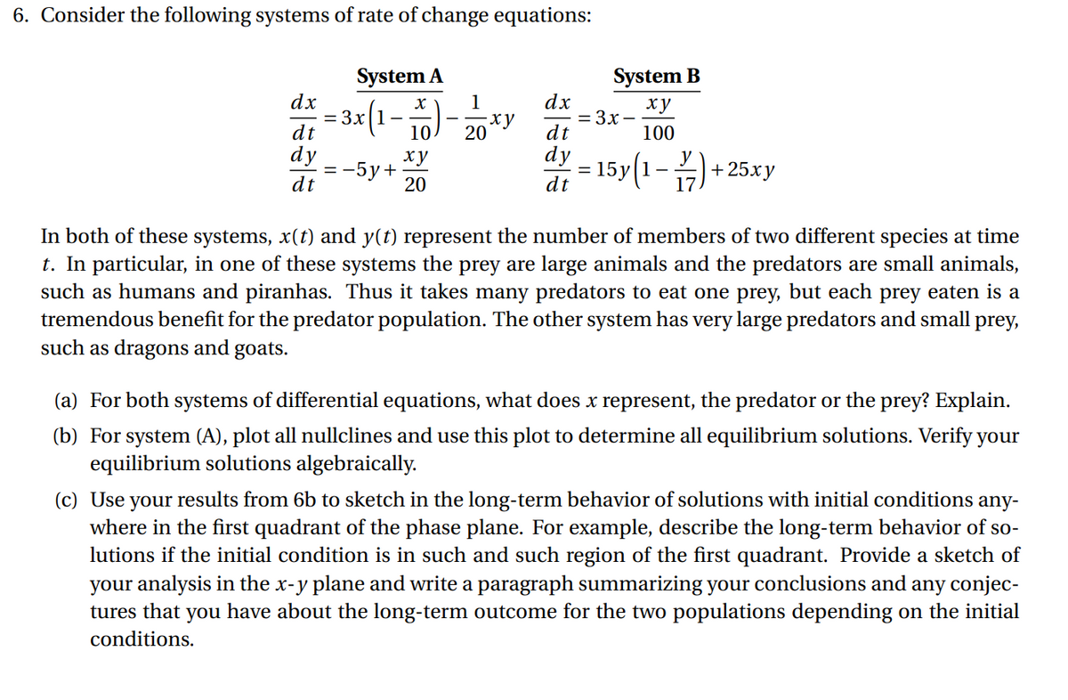 6. Consider the following systems of rate of change equations:
System A
System B
= 3x(1-%)-20*y
dx
dx
= 3x–
dt
ху
dt
100
dy
= -5y+
dt
ху
di = 15y(1-)+ 25xy
20
In both of these systems, x(t) and y(t) represent the number of members of two different species at time
t. In particular, in one of these systems the prey are large animals and the predators are small animals,
such as humans and piranhas. Thus it takes many predators to eat one prey, but each prey eaten is a
tremendous benefit for the predator population. The other system has very large predators and small prey,
such as dragons and goats.
(a) For both systems of differential equations, what does x represent, the predator or the prey? Explain.
(b) For system (A), plot all nullclines and use this plot to determine all equilibrium solutions. Verify your
equilibrium solutions algebraically.
(c) Use
where in the first quadrant of the phase plane. For example, describe the long-term behavior of so-
lutions if the initial condition is in such and such region of the first quadrant. Provide a sketch of
your analysis in the x-y plane and write a paragraph summarizing your conclusions and any conjec-
tures that you have about the long-term outcome for the two populations depending on the initial
your
results from 6b to sketch in the long-term behavior of solutions with initial conditions any-
conditions.
