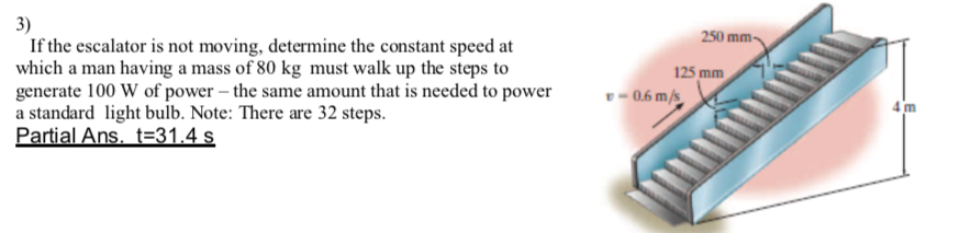 3)
If the escalator is not moving, determine the constant speed at
which a man having a mass of 80 kg must walk up the steps to
generate 100 W of power – the same amount that is needed to power
a standard light bulb. Note: There are 32 steps.
Partial Ans, t=31.4 s
250 mm-
125 mm
v- 0.6 m/s
4 m
