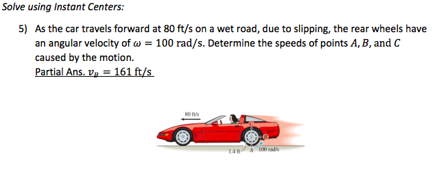 Solve using Instant Centers:
5) As the car travels forward at 80 ft/s on a wet road, due to slipping, the rear wheels have
an angular velocity of w = 100 rad/s. Determine the speeds of points A, B, and C
caused by the motion.
Partial Ans. Vg = 161 ft/s
80 s
A 100 rad
