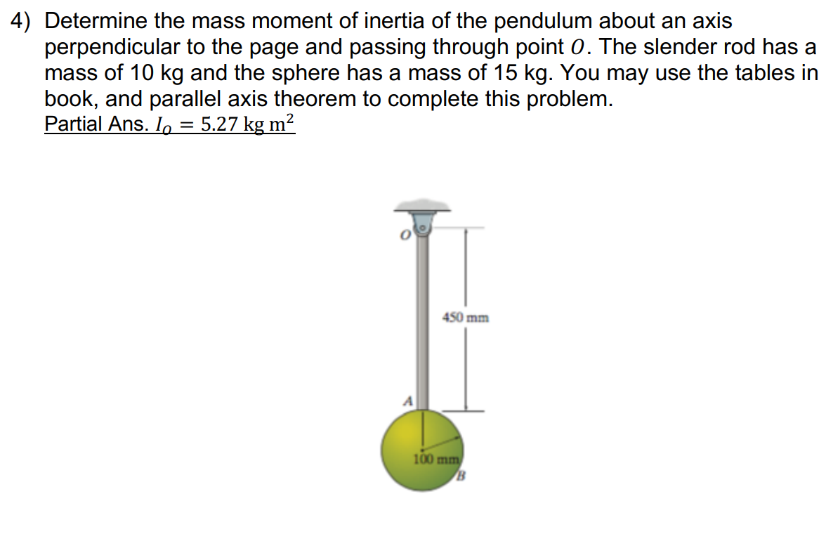 4) Determine the mass moment of inertia of the pendulum about an axis
perpendicular to the page and passing through point 0. The slender rod has a
mass of 10 kg and the sphere has a mass of 15 kg. You may use the tables in
book, and parallel axis theorem to complete this problem.
Partial Ans. Io
= 5.27 kg m2
450 mm
100 mm
