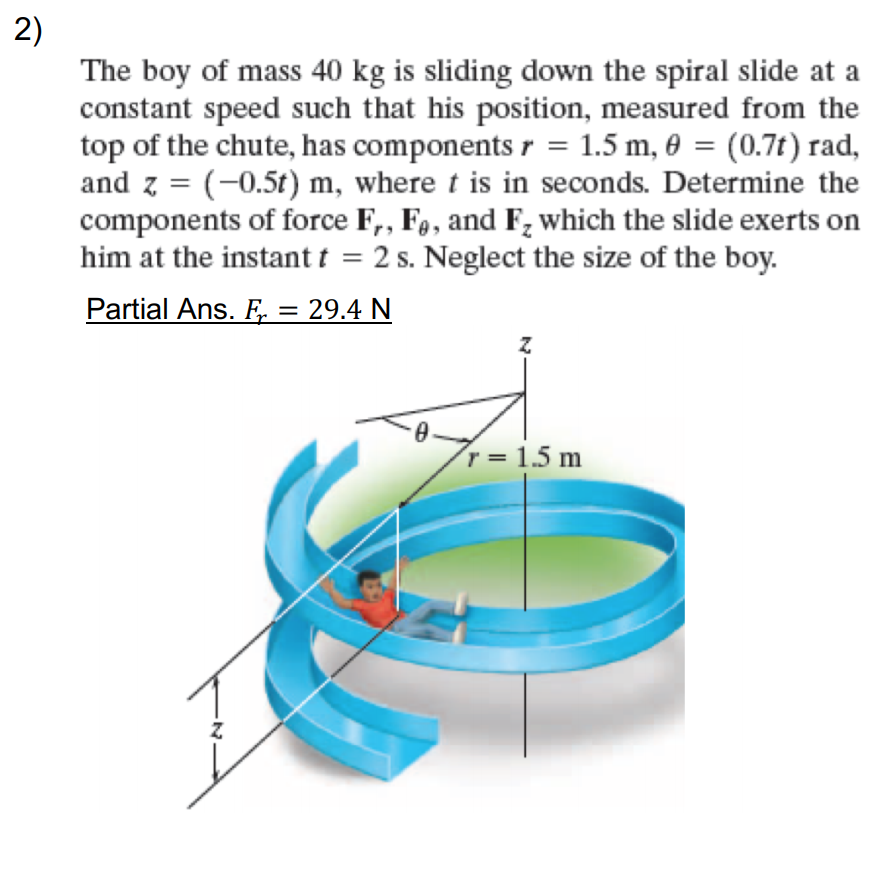 2)
The boy of mass 40 kg is sliding down the spiral slide at a
constant speed such that his position, measured from the
top of the chute, has components r = 1.5 m, 0 = (0.7t) rad,
and z = (-0.5t) m, where t is in seconds. Determine the
components of force F,, F,, and F; which the slide exerts on
him at the instant t = 2 s. Neglect the size of the boy.
%3D
Partial Ans. F. = 29.4 N
r = 1.5 m
