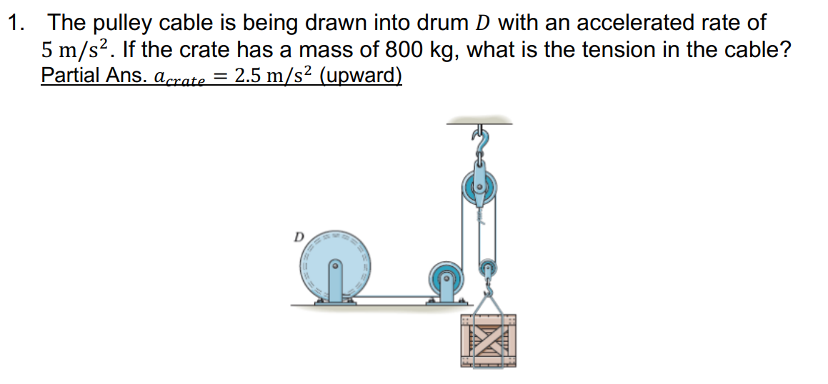 1. The pulley cable is being drawn into drum D with an accelerated rate of
5 m/s?. If the crate has a mass of 800 kg, what is the tension in the cable?
Partial Ans. aprate = 2.5 m/s² (upward)
D
