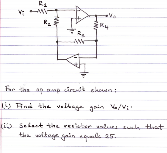 R4
Vo
Rz
R4
R3
For the op amp cúreuit shown:
Li) Find the voltage gain Vo/Vi"
(ii) Select the resistor values such that
the voltage gain equals 25.
