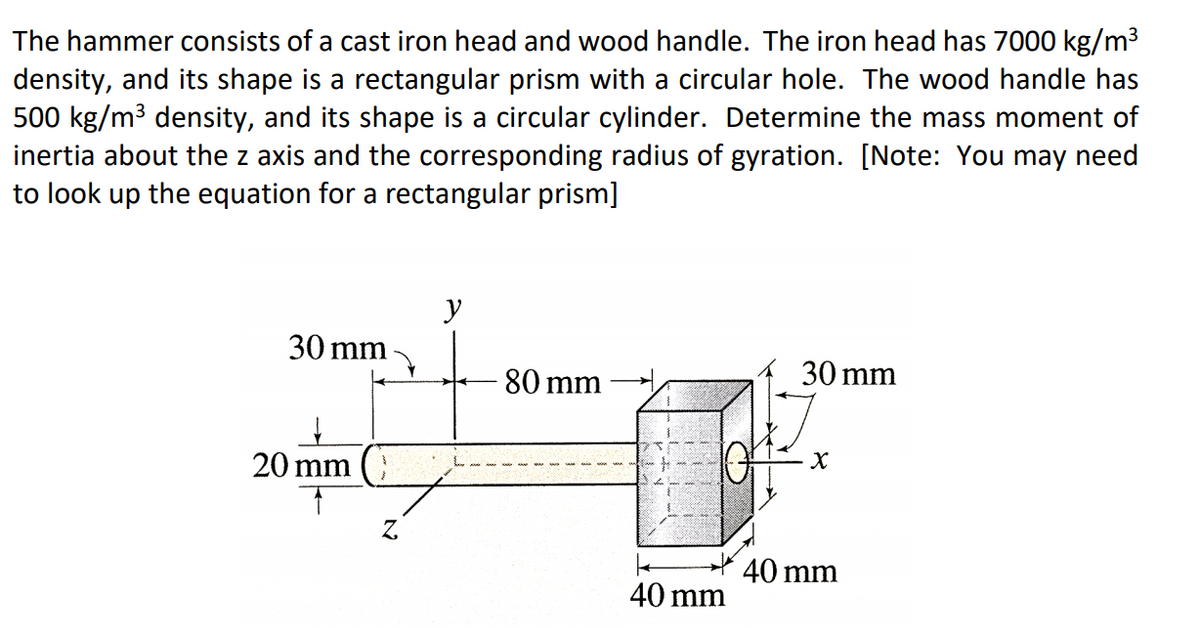The hammer consists of a cast iron head and wood handle. The iron head has 7000 kg/m³
density, and its shape is a rectangular prism with a circular hole. The wood handle has
500 kg/m3 density, and its shape is a circular cylinder. Determine the mass moment of
inertia about the z axis and the corresponding radius of gyration. [Note: You may need
to look up the equation for a rectangular prism]
30 mm
30 mm
80 mm
20 mm
40 mm
40 mm

