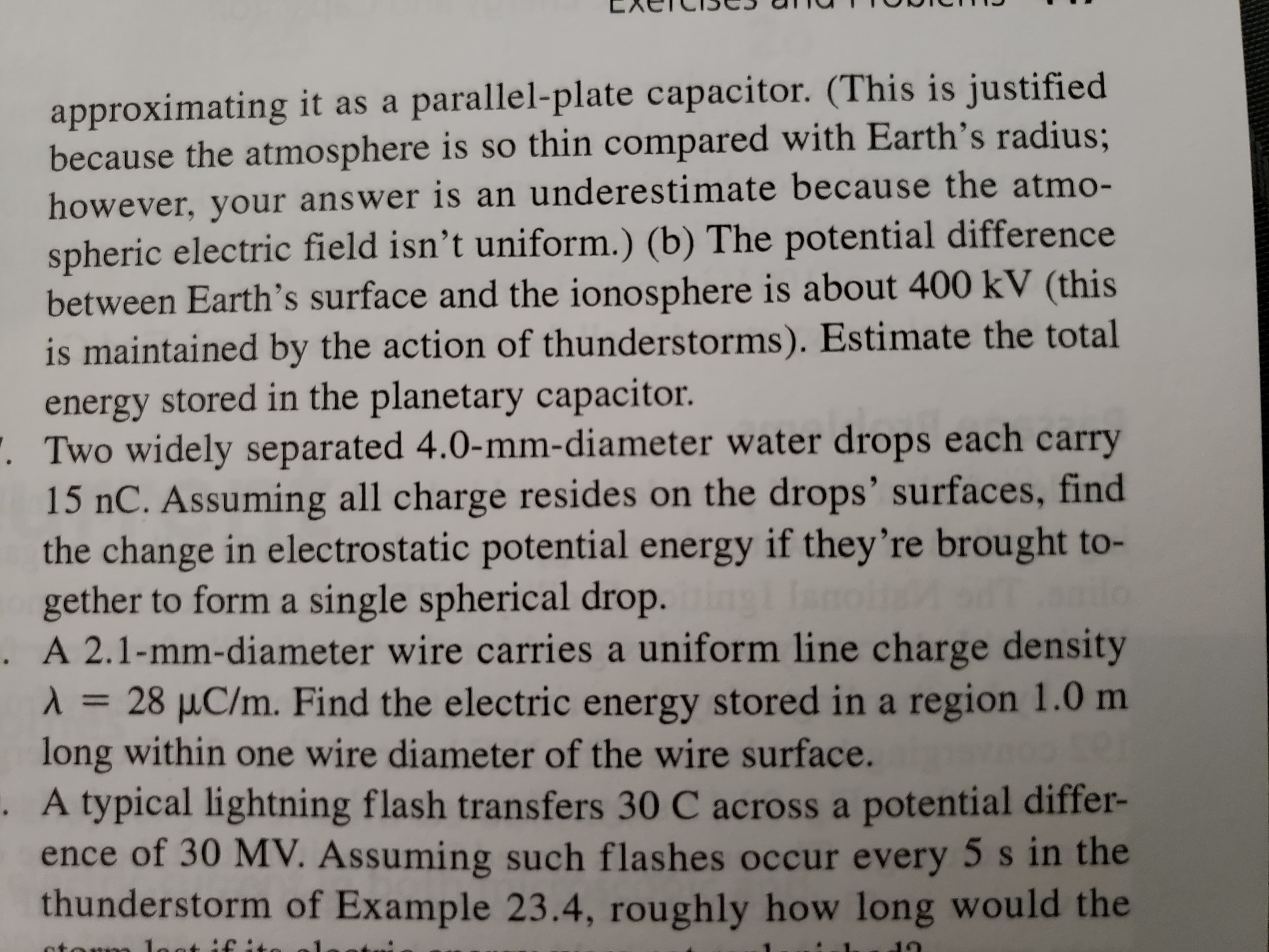 approximating it as a parallel-plate capacitor. (This is justified
because the atmosphere is so thin compared with Earth's radius;
however, your answer is an underestimate because the atmo-
spheric electric field isn't uniform.) (b) The potential difference
between Earth's surface and the ionosphere is about 400 kV (this
is maintained by the action of thunderstorms). Estimate the total
energy stored in the planetary capacitor.
. Two widely separated 4.0-mm-diameter water drops each carry
15 nC. Assuming all charge resides on the drops' surfaces, find
the change in electrostatic potential energy if they're brought to-
gether to form a single spherical drop.in lanoioal
. A 2.1-mm-diameter wire carries a uniform line charge density
1 = 28 µC/m. Find the electric energy stored in a region 1.0 m
long within one wire diameter of the wire surface.
. A typical lightning flash transfers 30 C across a potential differ-
ence of 30 MV. Assuming such flashes occur every 5 s in the
thunderstorm of Example 23.4, roughly how long would the
%3D
otorm loat if :t
