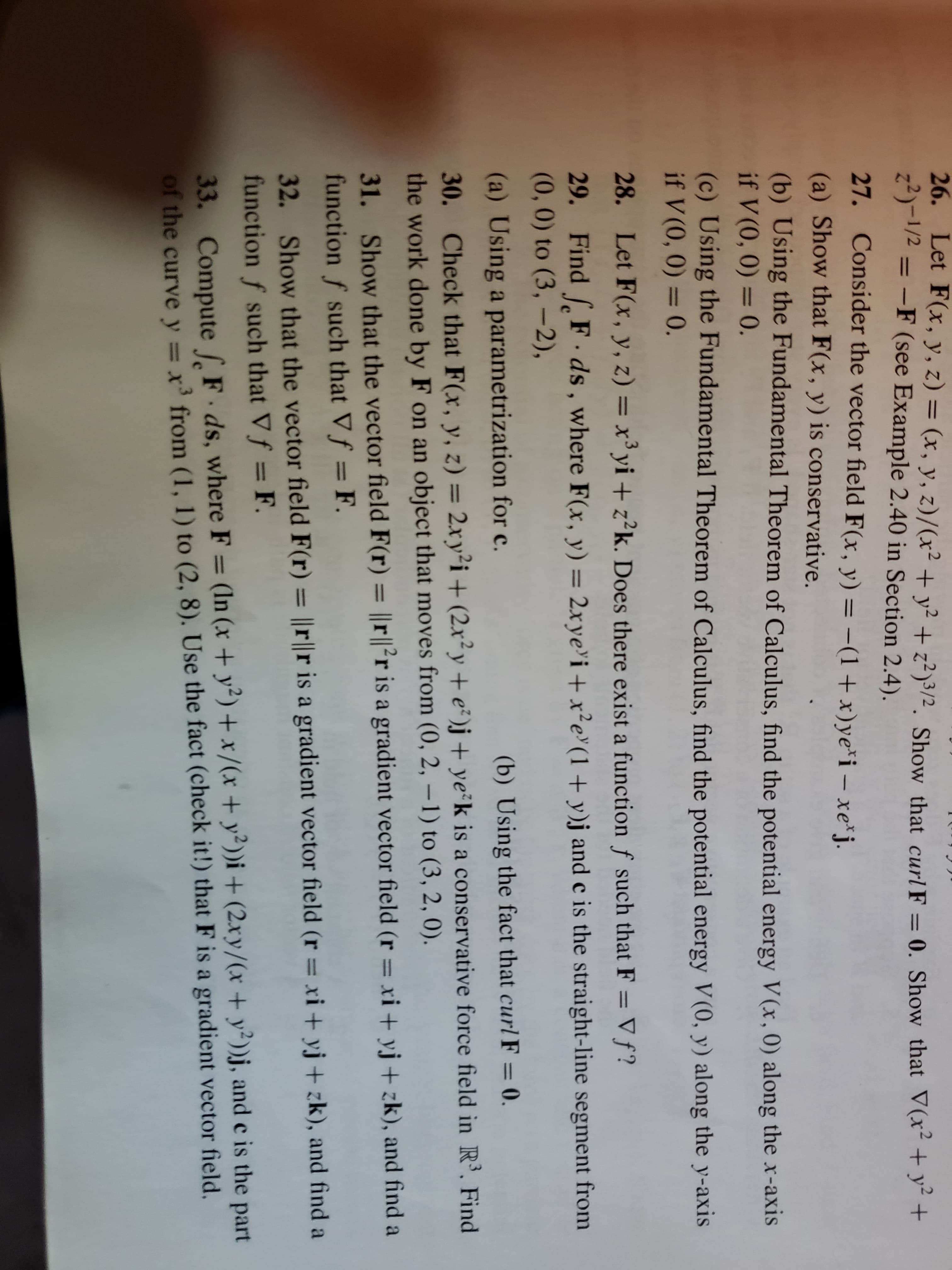 26. Let F(x, y, z) = (x, y, z)/(x² + y² + z²)3/2. Show that curl F = 0. Show that V(x+ y² +
z2)-1/2 = -F (see Example 2.40 in Section 2.4).
%3D
%3D
27. Consider the vector field F(x, y) = -(1+x)ye*i – xe j.
%3D
(a) Show that F(x, y) is conservative.
(b) Using the Fundamental Theorem of Calculus, find the potential energy V(x,0) along the x-axis
if V (0, 0) = 0.
(c) Using the Fundamental Theorem of Calculus, find the potential energy V (0, y) along the y-axis
if V (0, 0) = 0.
%3D
28. Let F(x, y, z) = x³ yi + z²k. Does there exist a function ƒ such that F = V f?
29. Find F.ds, where F(x, y) = 2xye'i +x²e°(1+ y)j and c is the straight-line segment from
(0,0) to (3, -2),
%3D
(a) Using a parametrization for c.
(b) Using the fact that curl F = 0.
30. Check that F(x, y, z) = 2xy²i+ (2x²y + e²)j+ ye°k is a conservative force field in R³. Find
the work done by F on an object that moves from (0, 2, – 1) to (3, 2, 0).
%3D
31. Show that the vector field F(r) = ||r||²r is a gradient vector field (r = xi + yj+ zk), and find a
function f such that Vf = F.
%3D
32. Show that the vector field F(r) = ||r||r is a gradient vector field (r = xi + yj+ zk), and find a
function f such that Vf = F.
%3D
33. Compute [, F ds, where F = (In (x + y²)+x/(x + y²))i + (2xy/(x + y²))j, and e is the part
of the curvey = x' from (1, 1) to (2, 8). Use the fact (check it!) that F is a gradient vector field.
%3D
