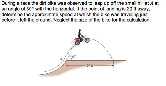 During a race the dirt bike was observed to leap up off the small hill at A at
an angle of 60° with the horizontal. If the point of landing is 20 ft away,
determine the approximate speed at which the bike was traveling just
before it left the ground. Neglect the size of the bike for the calculation.
60°
20 ft
