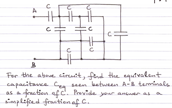 A
For the aboue circuit, find the equivalent
capacitance Cea
fraction of C'. Provide your answer as
simplified fractionaf C.
seen between A-B teminals
as a

