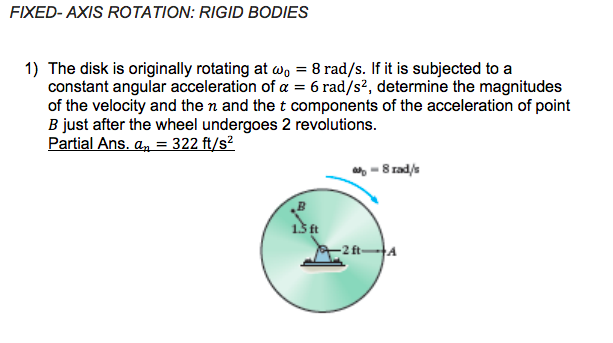 FIXED- AXIS ROTATION: RIGID BODIES
1) The disk is originally rotating at w, = 8 rad/s. If it is subjected to a
constant angular acceleration of a = 6 rad/s?, determine the magnitudes
of the velocity and the n and the t components of the acceleration of point
B just after the wheel undergoes 2 revolutions.
Partial Ans. a, = 322 ft/s?
- 8 rad/s
