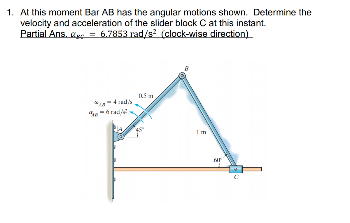 1. At this moment Bar AB has the angular motions shown. Determine the
velocity and acceleration of the slider block C at this instant.
Partial Ans. apc = 6.7853 rad/s² (clock-wise direction)_
В
0.5 m
4 rad/s
W AB
CAB = 6 rad/s2
45°
1 m
60°
