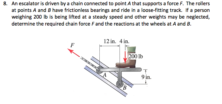 8. An escalator is driven by a chain connected to point A that supports a force F. The rollers
at points A and B have frictionless bearings and ride in a loose-fitting track. If a person
weighing 200 lb is being lifted at a steady speed and other weights may be neglected,
determine the required chain force F and the reactions at the wheels at A and B.
12 in. 4 in.
F
200 lb
9 in.
