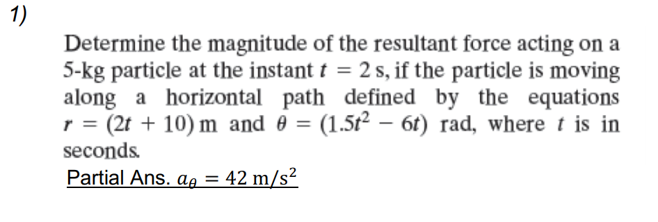 1)
Determine the magnitude of the resultant force acting on a
5-kg particle at the instant t = 2 s, if the particle is moving
along a horizontal path defined by the equations
= (2t + 10) m and 0 = (1.5t2 – 6t) rad, where t is in
I|
seconds.
Partial Ans. ag =
42 m/s?
