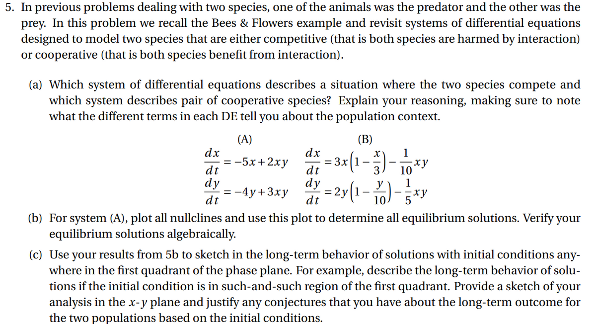 5. In previous problems dealing with two species, one of the animals was the predator and the other was the
prey. In this problem we recall the Bees & Flowers example and revisit systems of differential equations
designed to model two species that are either competitive (that is both species are harmed by interaction)
or cooperative (that is both species benefit from interaction).
(a) Which system of differential equations describes a situation where the two species compete and
which system describes pair of cooperative species? Explain your reasoning, making sure to note
what the different terms in each DE tell you about the population context.
(A)
(В)
-3x(1-)- 10*
- 2y (1- %)-
dx
3x 1-
dt
dx
-5х+2ху
ху
dt
dy
:-4y+3xy
dt
dy
1
dt
10.
(b) For system (A), plot all nullclines and use this plot to determine all equilibrium solutions. Verify your
equilibrium solutions algebraically.
(c) Use your results from 5b to sketch in the long-term behavior of solutions with initial conditions
where in the first quadrant of the phase plane. For example, describe the long-term behavior of solu-
tions if the initial condition is in such-and-such region of the first quadrant. Provide a sketch of your
analysis in the x-y plane and justify any conjectures that you have about the long-term outcome for
the two populations based on the initial conditions.
any-
