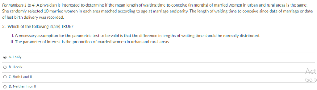 For numbers 1 to 4: A physician is interested to determine if the mean length of waiting time to conceive (in months) of married women in urban and rural areas is the same.
She randomly selected 10 married women in each area matched according to age at marriage and parity. The length of waiting time to conceive since data of marriage or date
of last birth delivery was recorded.
2. Which of the following is(are) TRUE?
I. A necessary assumption for the parametric test to be valid is that the difference in lengths of waiting time should be normally distributed.
II. The parameter of interest is the proportion of married women in urban and rural areas.
O A.I only
O B. II only
Acti
OC. Both I and II
Go to
O D. Neither I nor II
