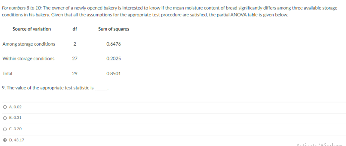 For numbers 8 to 10: The owner of a newly opened bakery is interested to know if the mean moisture content of bread significantly differs among three available storage
conditions in his bakery. Given that all the assumptions for the appropriate test procedure are satisfied, the partial ANOVA table is given below.
Source of variation
df
Sum of squares
Among storage conditions
2
0.6476
Within storage conditions
27
0.2025
Total
29
0.8501
9. The value of the appropriate test statistic is
O A. 0.02
O B. 0.31
O C 3.20
O D. 43.17
Activato Wind ows
