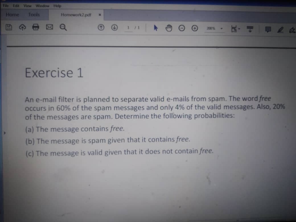 File Edit
View Window Help
Home
Tools
Homework2.pdf
1 /1
200%
Exercise 1
An e-mail filter is planned to separate valid e-mails from spam. The word free
occurs in 60% of the spam messages and only 4% of the valid messages. Also, 20%
of the messages are spam. Determine the following probabilities:
(a) The message contains free.
(b) The message
is
spam given that it contains free.
(c) The message is valid given that it does not contain free.
