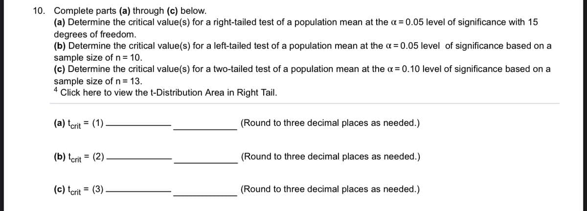 10.
Complete parts (a) through (c) below.
(a) Determine the critical value(s) for a right-tailed test of a population mean at the a = 0.05 level of significance with 15
degrees of freedom.
(b) Determine the critical value(s) for a left-tailed test of a population mean at the a = 0.05 level of significance based on a
sample size of n = 10.
(c) Determine the critical value(s) for a two-tailed test of a population mean at the a = 0.10 level of significance based on a
sample size of n = 13.
4
Click here to view the t-Distribution Area in Right Tail.
(a) terit = (1)
(Round to three decimal places as needed.)
(b) tcrit = (2)
(Round to three decimal places as needed.)
(c) tcrit = (3).
(Round to three decimal places as needed.)
