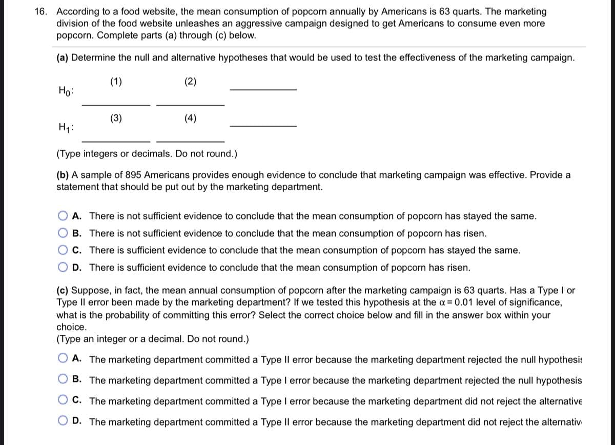 16. According to a food website, the mean consumption of popcorn annually by Americans
division of the food website unleashes an aggressive campaign designed to get Americans to consume even more
popcorn. Complete parts (a) through (c) below.
63 quarts. The marketing
(a) Determine the null and alternative hypotheses that would be used to test the effectiveness of the marketing campaign.
(1)
(2)
Ho:
(3)
(4)
H1:
(Type integers or decimals. Do not round.)
(b) A sample of 895 Americans provides enough evidence to conclude that marketing campaign was effective. Provide a
statement that should be put out by the marketing department.
O A. There is not sufficient evidence to conclude that the mean consumption of popcorn has stayed the same.
O B. There is not sufficient evidence to conclude that the mean consumption of popcorn has risen.
O C. There is sufficient evidence to conclude that the mean consumption of popcorn has stayed the same.
O D. There is sufficient evidence to conclude that the mean consumption of popcorn has risen.
(c) Suppose, in fact, the mean annual consumption of popcorn after the marketing campaign is 63 quarts. Has a Type I or
Type Il error been made by the marketing department? If we tested this hypothesis at the a = 0.01 level of significance,
what is the probability of committing this error? Select the correct choice below and fill in the answer box within your
choice.
(Type an integer or a decimal. Do not round.)
O A. The marketing department committed a Type Il error because the marketing department rejected the null hypothesi:
B. The marketing department committed a Type I error because the marketing department rejected the null hypothesis
O C. The marketing department committed a Type I error because the marketing department did not reject the alternative
O D. The marketing department committed a Type II error because the marketing department did not reject the alternativ
