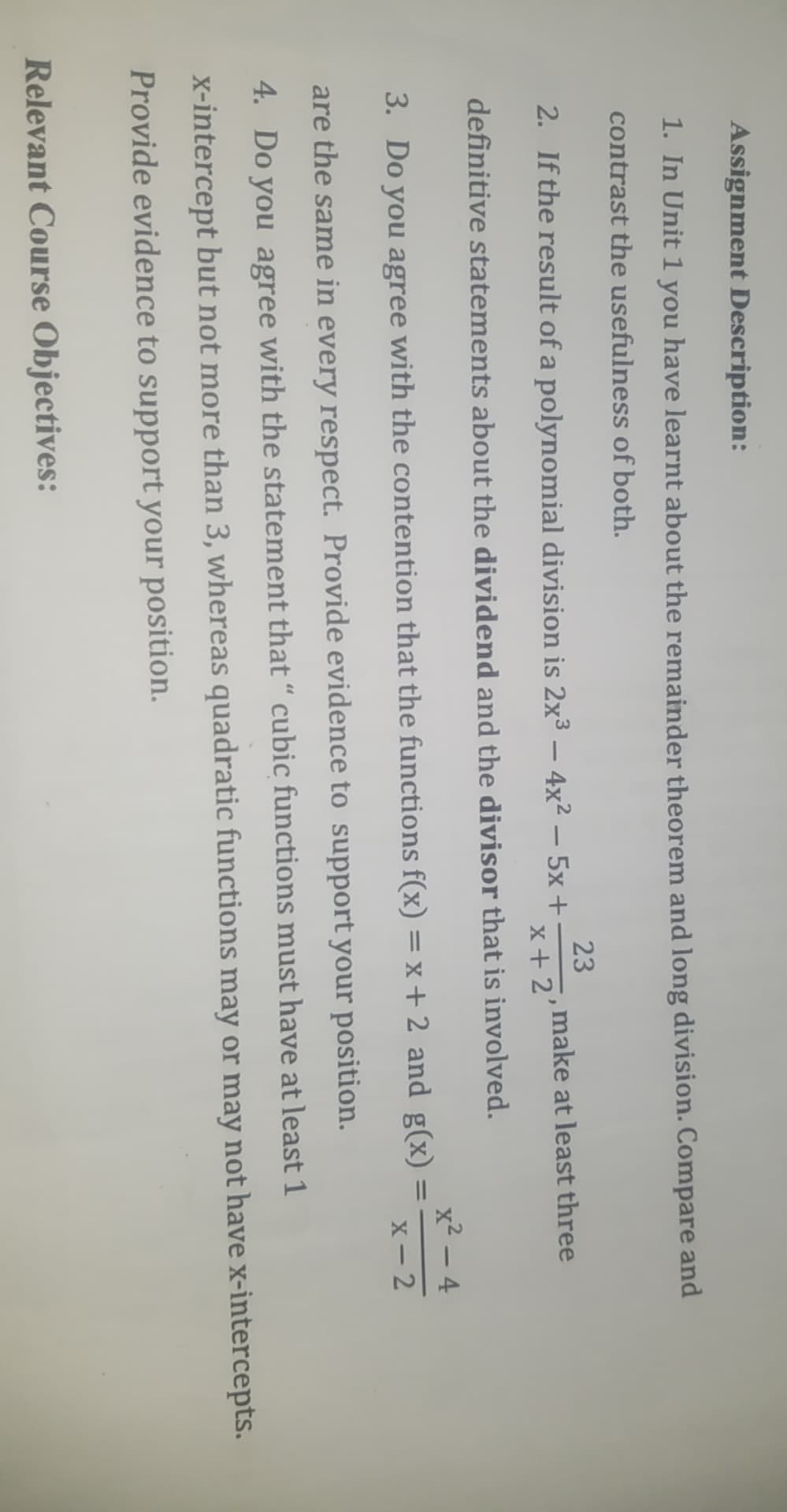 Assignment Description:
1. In Unit 1 you have learnt about the remainder theorem and long division. Compare and
contrast the usefulness of both.
23
2. If the result of a polynomial division is 2x3 – 4x² – 5x +:
x+ 2'
make at least three
-
definitive statements about the dividend and the divisor that is involved.
x² – 4
3. Do you agree with the contention that the functions f(x) =x+ 2 and g(x)
%3D
x- 2
are the same in every respect. Provide evidence to support your position.
4. Do you agree with the statement that “ cubic functions must have at least 1
x-intercept but not more than 3, whereas quadratic functions may or may not have x-intercepts.
Provide evidence to support your position.
Relevant Course Objectives:
