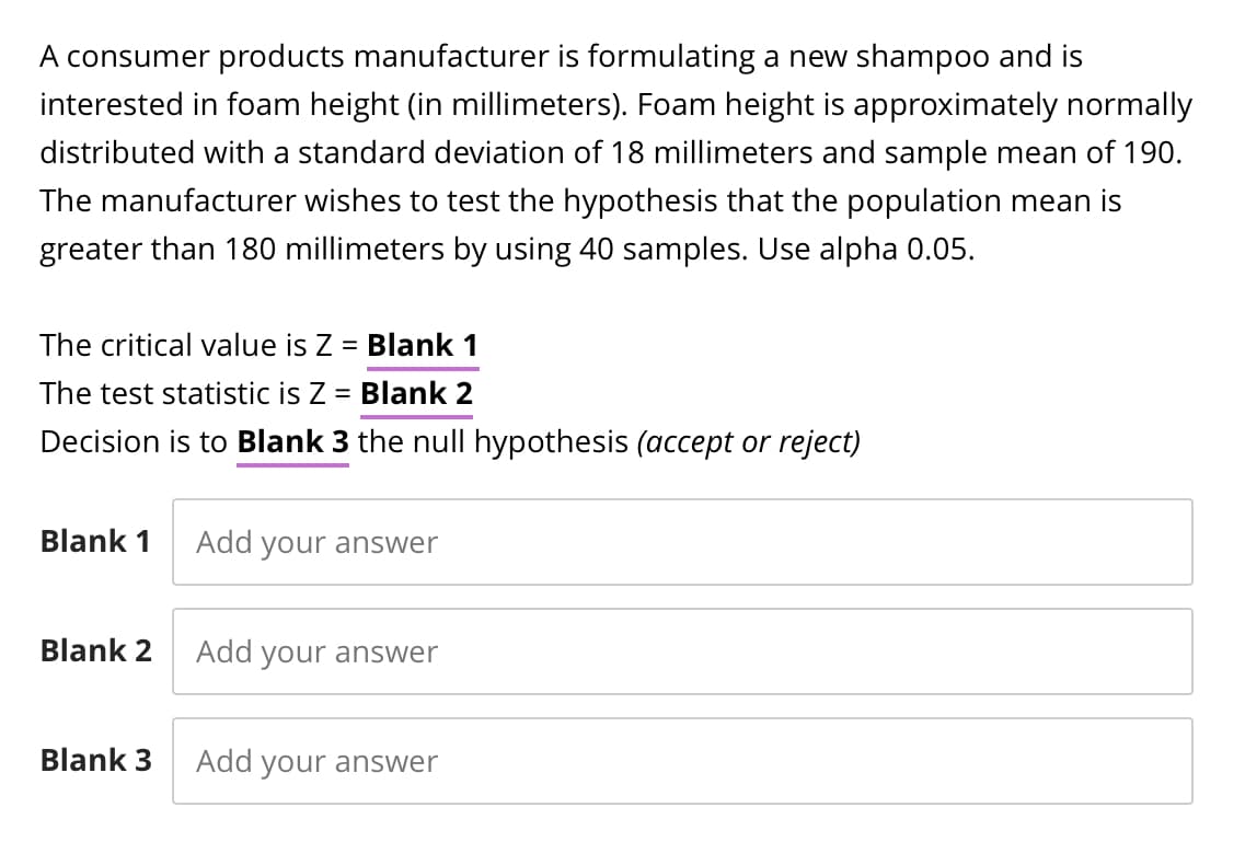A consumer products manufacturer is formulating a new shampoo and is
interested in foam height (in millimeters). Foam height is approximately normally
distributed with a standard deviation of 18 millimeters and sample mean of 190.
The manufacturer wishes to test the hypothesis that the population mean is
greater than 180 millimeters by using 40 samples. Use alpha 0.05.
The critical value is Z = Blank 1
The test statistic is Z = Blank 2
Decision is to Blank 3 the null hypothesis (accept or reject)
Blank 1
Add your answer
Blank 2
Add your answer
Blank 3
Add your answer
