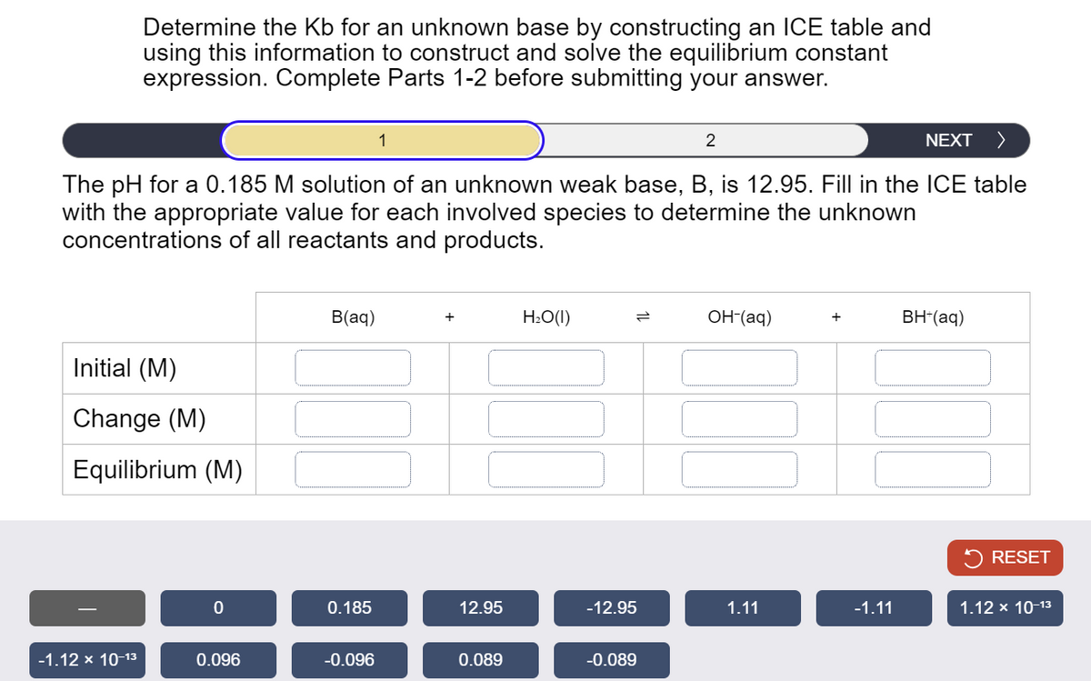 Determine the Kb for an unknown base by constructing an ICE table and
using this information to construct and solve the equilibrium constant
expression. Complete Parts 1-2 before submitting your answer.
1
2
NEXT >
The pH for a 0.185 M solution of an unknown weak base, B, is 12.95. Fill in the ICE table
with the appropriate value for each involved species to determine the unknown
concentrations of all reactants and products.
Initial (M)
Change (M)
Equilibrium (M)
B(aq)
H₂O(1)
=
OH-(aq)
+
BH+(aq)
RESET
0
0.185
12.95
-12.95
1.11
-1.11
1.12 × 10-13
-1.12 × 10-13
0.096
-0.096
0.089
-0.089