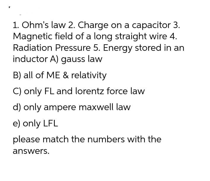 1. Ohm's law 2. Charge on a capacitor 3.
Magnetic field of a long straight wire 4.
Radiation Pressure 5. Energy stored in an
inductor A) gauss law
B) all of ME & relativity
C) only FL and lorentz force law
d) only ampere maxwell law
e) only LFL
please match the numbers with the
answers.
