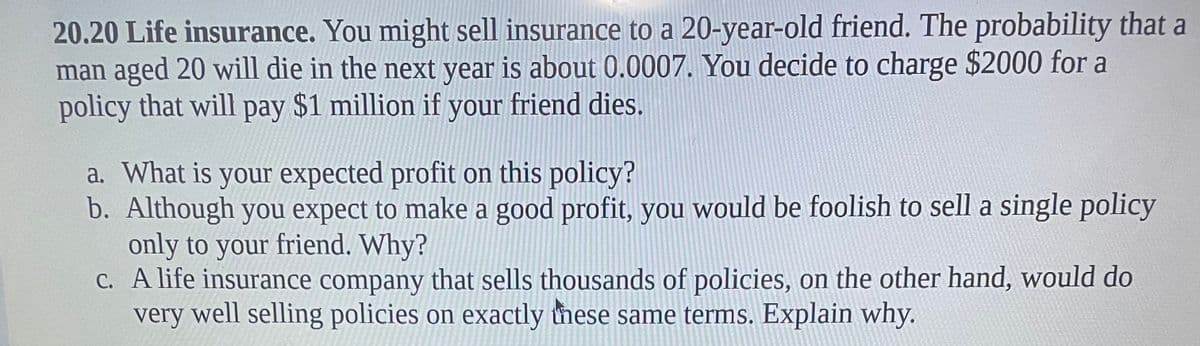 20.20 Life insurance. You might sell insurance to a 20-year-old friend. The probability that a
man aged 20 will die in the next year is about 0.0007. You decide to charge $2000 for a
policy that will pay $1 million if your friend dies.
a. What is your expected profit on this policy?
b. Although you expect to make a good profit, you would be foolish to sell a single policy
only to your friend. Why?
C. A life insurance company that sells thousands of policies, on the other hand, would do
very well selling policies on exactly these same terms. Explain why.
