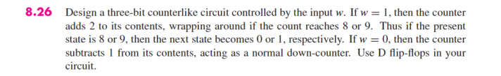 8.26 Design a three-bit counterlike circuit controlled by the input w. If w = 1, then the counter
adds 2 to its contents, wrapping around if the count reaches 8 or 9. Thus if the present
state is 8 or 9, then the next state becomes 0 or 1, respectively. If w=0, then the counter
subtracts 1 from its contents, acting as a normal down-counter. Use D flip-flops in your
circuit.