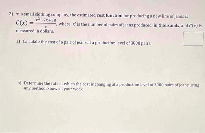 2) At a small clothing company, the estimated cost function for producing a new line of jeans is
x2-7x+30
C(x) =
where 'x' is the number of pairs of jeans produced, in thousands, and C(x) is
measured in dollars.
a) Calculate the cost of a pair of jeans at a production level of 3000 pairs.
b) Determine the rate at which the cost is changing at a production level of 3000 pairs of jeans using
any method. Show all your work.
I
