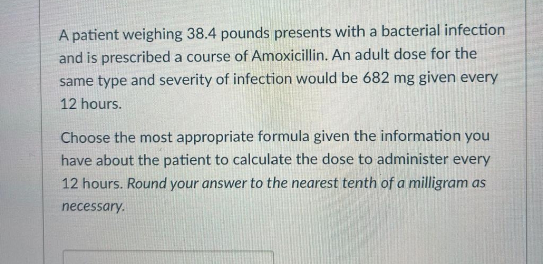 A patient weighing 38.4 pounds presents with a bacterial infection
and is prescribed a course of Amoxicillin. An adult dose for the
same type and severity of infection would be 682 mg given every
12 hours.
Choose the most appropriate formula given the information you
have about the patient to calculate the dose to administer every
12 hours. Round your answer to the nearest tenth of a milligram as
necessary.