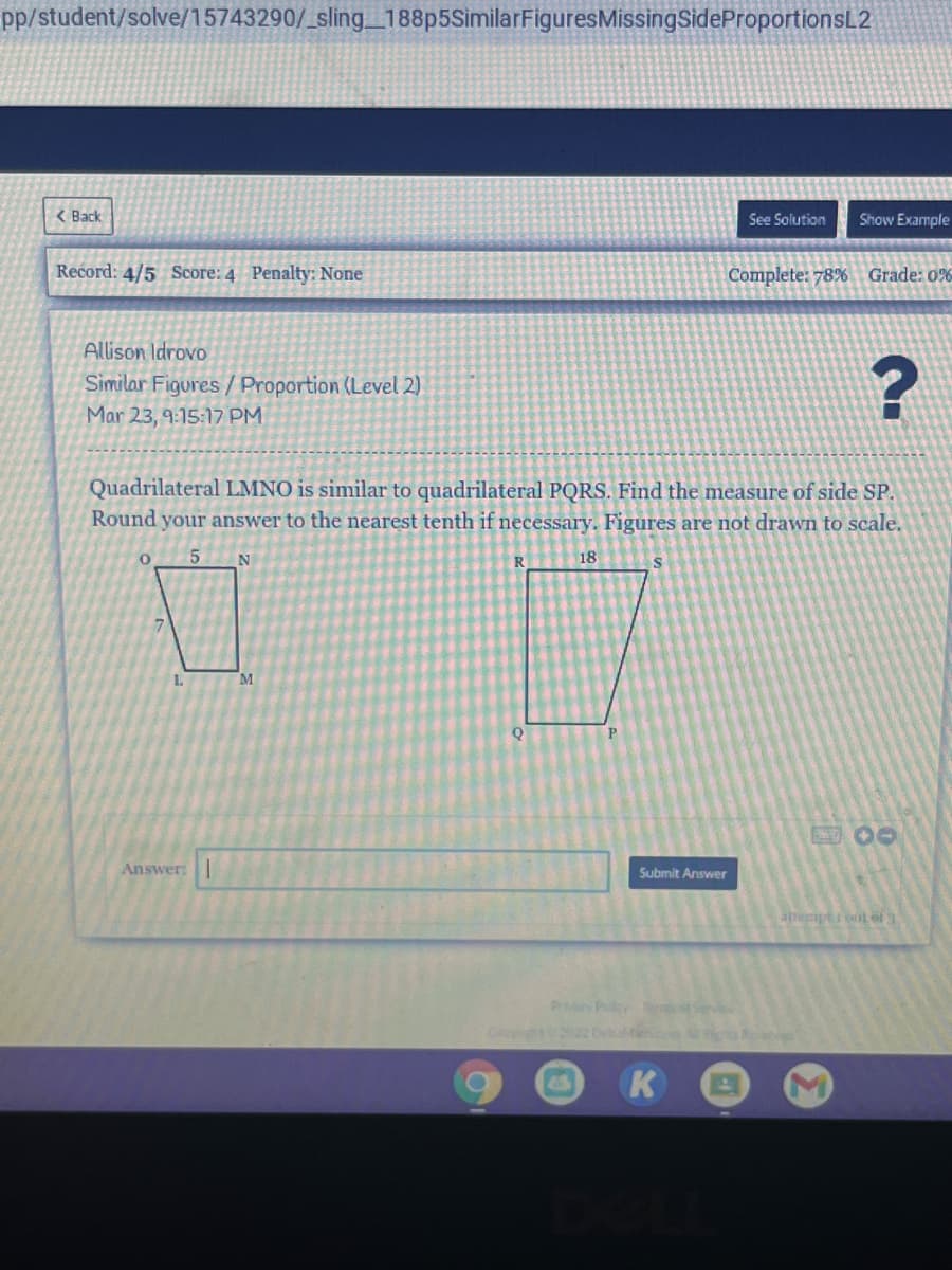 pp/student/solve/15743290/_sling_188p5SimilarFiguresMissingSideProportionsL2
< Back
See Solution
Show Example
Record: 4/5 Score: 4 Penalty: None
Complete: 78% Grade: 0%
Allison Idrovo
Similar Figures /Proportion (Level 2)
Mar 23, 9:15:17 PM
Quadrilateral LMNO is similar to quadrilateral PQRS. Find the measure of side SP.
Round your answer to the nearest tenth if necessary. Figures are not drawn to scale.
5 N
18
L.
M
Answer:
Submit Answer
PrPolcy Ter Svice
K
