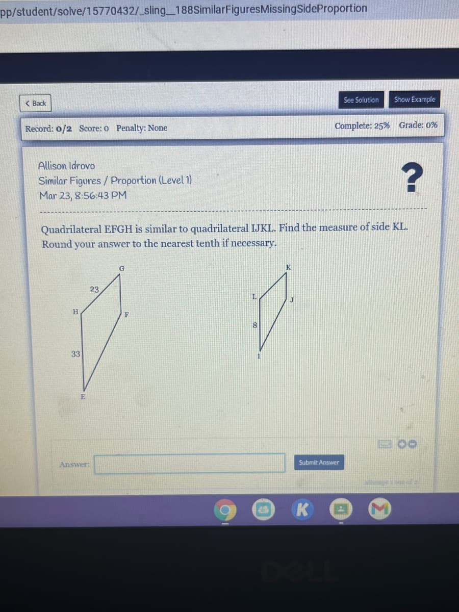pp/student/solve/15770432/_sling_188SimilarFiguresMissingSideProportion
< Back
See Solution
Show Example
Record: o/2 Score: o Penalty: None
Complete: 25% Grade: 0%
Allison Idrovo
Similar Figures / Proportion (Level 1)
Mar 23, 8:56:43 PM
Quadrilateral EFGH is similar to quadrilateral IJKL. Find the measure of side KL.
Round your answer to the nearest tenth if necessary.
K
23
H
F
8
33
Answer:
Submit Answer
