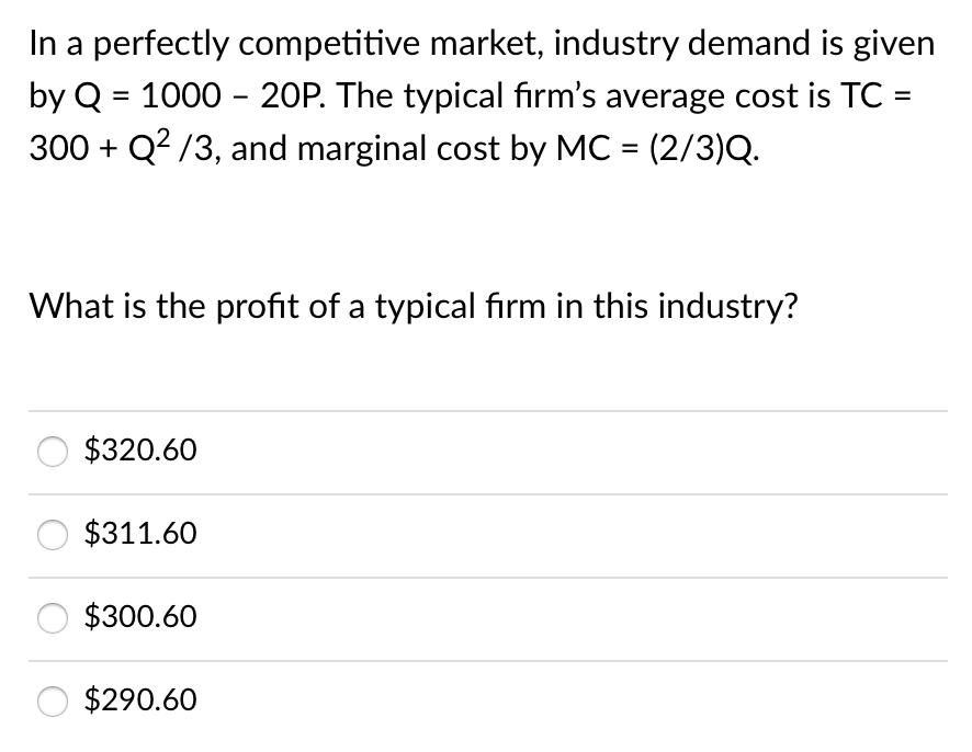 In a perfectly competitive market, industry demand is given
by Q = 1000 - 20P. The typical fırm's average cost is TC :
300 + Q? /3, and marginal cost by MC = (2/3)Q.
%3D
What is the profit of a typical firm in this industry?
$320.60
$311.60
$300.60
$290.60
