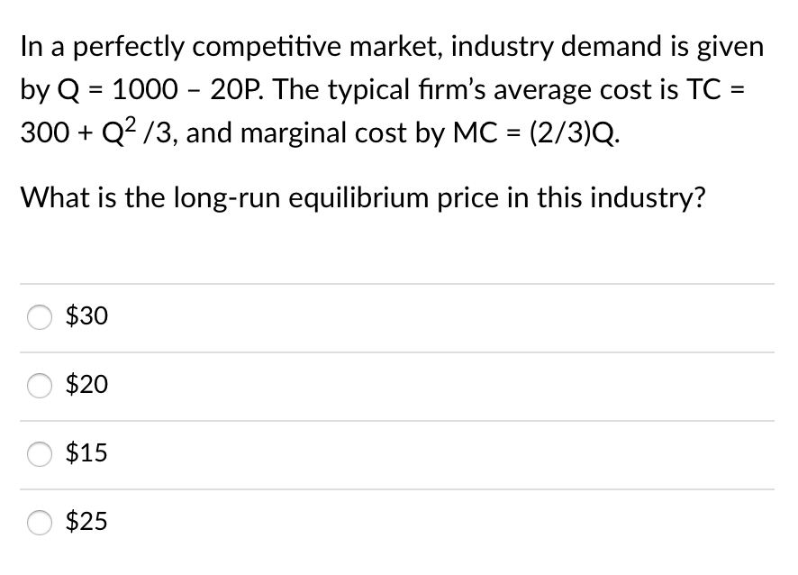 In a perfectly competitive market, industry demand is given
by Q = 1000 - 20P. The typical firm's average cost is TC =
300 + Q? /3, and marginal cost by MC = (2/3)Q.
What is the long-run equilibrium price in this industry?
$30
$20
$15
$25
