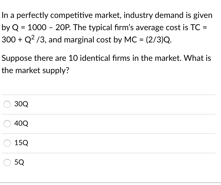 In a perfectly competitive market, industry demand is given
by Q = 1000 - 20P. The typical firm's average cost is TC =
300 + Q? /3, and marginal cost by MC = (2/3)Q.
Suppose there are 10 identical firms in the market. What is
the market supply?
30Q
40Q
15Q
5Q
