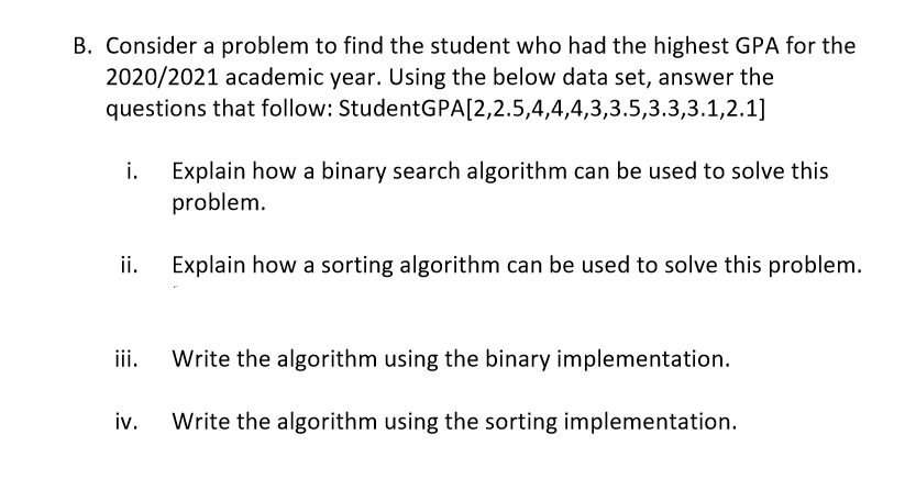 B. Consider a problem to find the student who had the highest GPA for the
2020/2021 academic year. Using the below data set, answer the
questions that follow: StudentGPA[2,2.5,4,4,4,3,3.5,3.3,3.1,2.1]
i.
Explain how a binary search algorithm can be used to solve this
problem.
ii.
Explain how a sorting algorithm can be used to solve this problem.
ii.
Write the algorithm using the binary implementation.
iv.
Write the algorithm using the sorting implementation.
