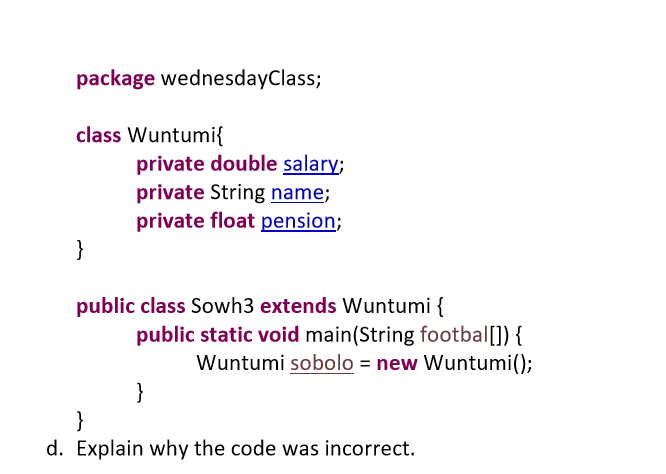 package wednesdayClass;
class Wuntumi{
private double salary;
private String name;
private float pension;
}
public class Sowh3 extends Wuntumi {
public static void main(String footbal[]) {
Wuntumi sobolo = new Wuntumi();
}
}
d. Explain why the code was incorrect.
