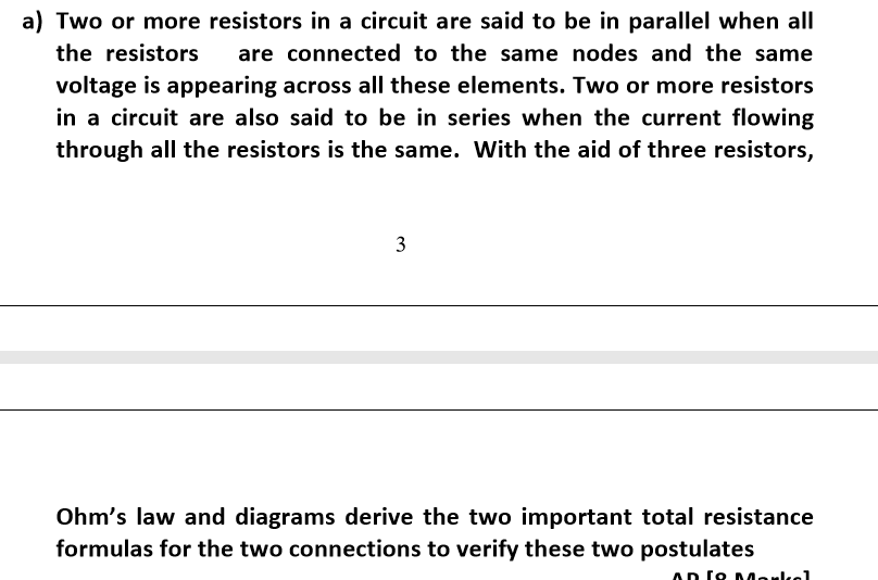 a) Two or more resistors in a circuit are said to be in parallel when all
the resistors
are connected to the same nodes and the same
voltage is appearing across all these elements. Two or more resistors
in a circuit are also said to be in series when the current flowing
through all the resistors is the same. With the aid of three resistors,
3
Ohm's law and diagrams derive the two important total resistance
formulas for the two connections to verify these two postulates
AD To Markel
