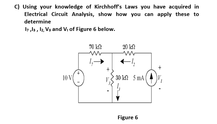 C) Using your knowledge of Kirchhoff's Laws you have acquired in
Electrical Circuit Analysis, show how you can apply these to
determine
17 ,13 , 12, V3 and V, of Figure 6 below.
70 kS2
20 kN
+
10 V
30 k 5 mA
Figure 6
