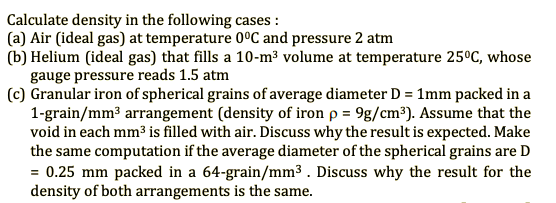 Calculate density in the following cases :
(a) Air (ideal gas) at temperature 0°C and pressure 2 atm
(b) Helium (ideal gas) that fills a 10-m³ volume at temperature 25°C, whose
gauge pressure reads 1.5 atm
(c) Granular iron of spherical grains of average diameter D = 1mm packed in a
1-grain/mm3 arrangement (density of iron p = 9g/cm³). Assume that the
void in each mm3 is filled with air. Discuss why the result is expected. Make
the same computation if the average diameter of the spherical grains are D
= 0.25 mm packed in a 64-grain/mm3 . Discuss why the result for the
density of both arrangements is the same.
