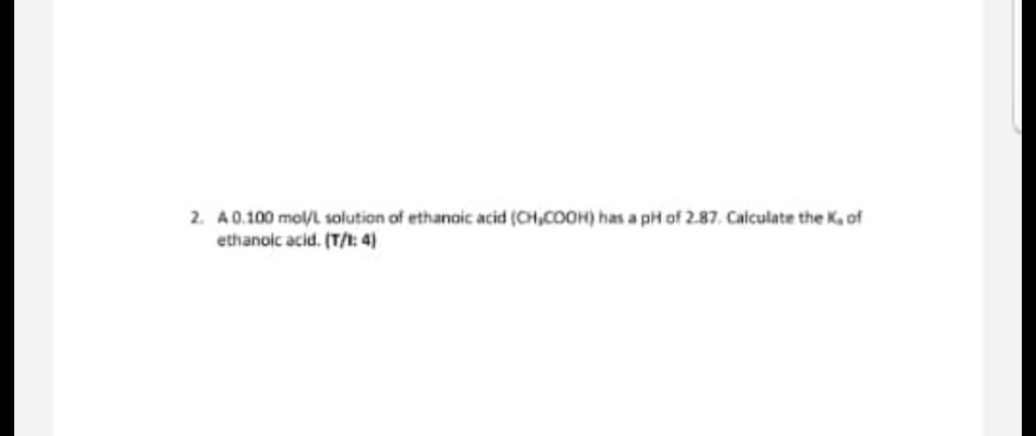 2. A 0.100 mol/L solution of ethanoic acid (CH₂COOH) has a pH of 2.87. Calculate the K, of
ethanoic acid. (T/1: 4)