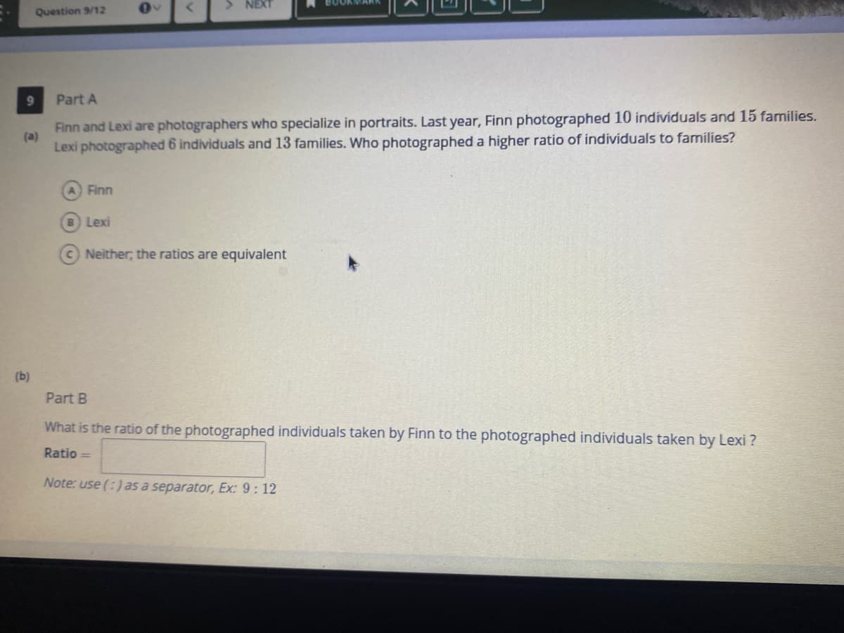 > NEXT
Question 9/12
Part A
Finn and Lexi are photographers who specialize in portraits. Last year, Finn photographed 10 individuals and 15 families.
(a)
Lexi photographed 6 individuals and 13 families. Who photographed a higher ratio of individuals to families?
A Finn
B Lexi
C Neither; the ratios are equivalent
(b)
Part B
What is the ratio of the photographed individuals taken by Finn to the photographed individuals taken by Lexi ?
Ratio =
Note: use (:) as a separator, Ex: 9 : 12
