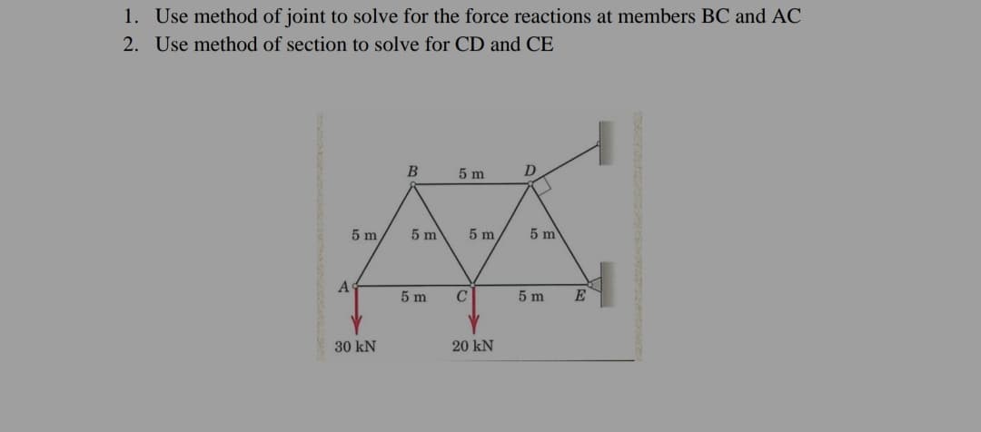 1. Use method of joint to solve for the force reactions at members BC and AC
2. Use method of section to solve for CD and CE
5 m
D
5 m
5 m
5 m
5 m
5 m
5 m
E
30 kN
20 kN
