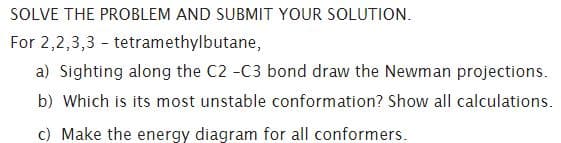 SOLVE THE PROBLEM AND SUBMIT YOUR SOLUTION.
For 2,2,3,3 - tetramethylbutane,
a) Sighting along the C2 -C3 bond draw the Newman projections.
b) Which is its most unstable conformation? Show all calculations.
c) Make the energy diagram for all conformers.
