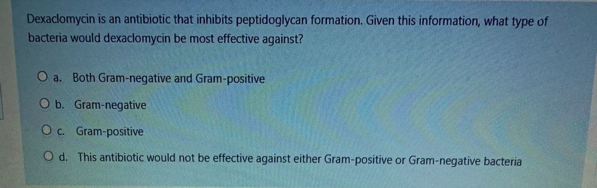 Dexaclomycin is an antibiotic that inhibits peptidoglycan formation. Given this information, what type of
bacteria would dexaclomycin be most effective against?
O a. Both Gram-negative and Gram-positive
O b. Gram-negative
c.
O c. Gram-positive
O d. This antibiotic would not be effective against either Gram-positive or Gram-negative bacteria
