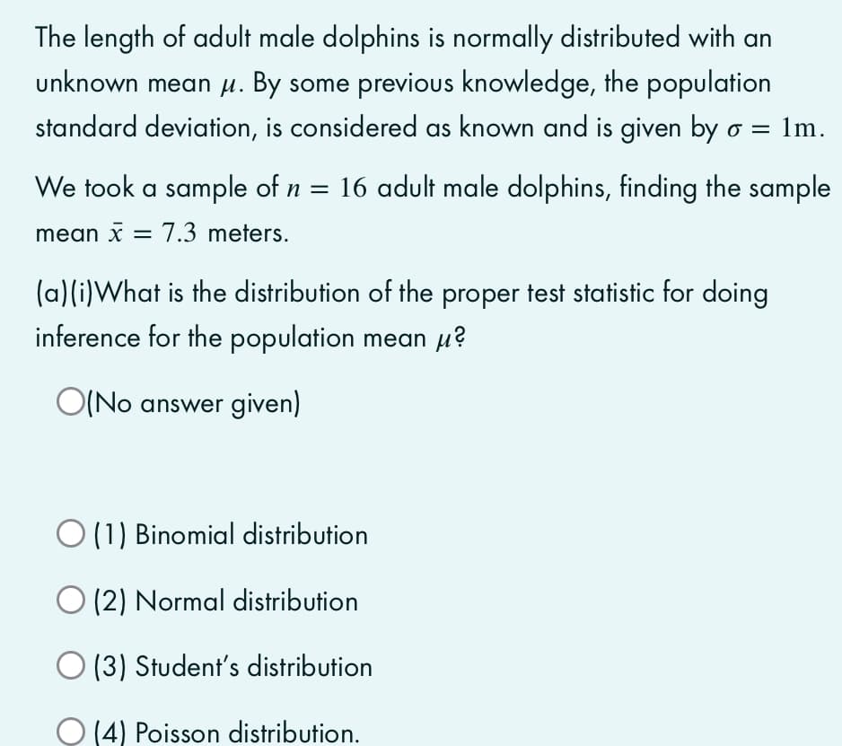 The length of adult male dolphins is normally distributed with an
unknown mean H. By some previous knowledge, the population
standard deviation, is considered as known and is given by o =
: 1m.
We took a sample of n = 16 adult male dolphins, finding the sample
mean x = 7.3 meters.
(a)(i)What is the distribution of the proper test statistic for doing
inference for the population mean µ?
O(No answer given)
O(1) Binomial distribution
O (2) Normal distribution
O (3) Student's distribution
O (4) Poisson distribution.
