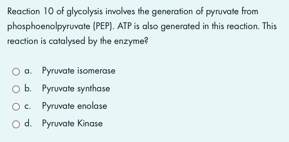 Reaction 10 of glycolysis involves the generation of pyruvate from
phosphoenolpyruvate (PEP). ATP is also generated in this reaction. This
reaction is catalysed by the enzyme?
a. Pyruvate isomerase
O b. Pyruvate synthase
C.
Pyruvate enolase
O d. Pyruvate Kinase
