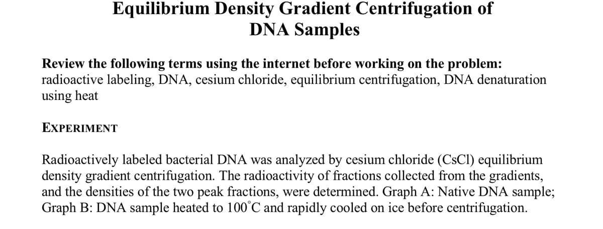 Equilibrium Density Gradient Centrifugation of
DNA Samples
Review the following terms using the internet before working on the problem:
radioactive labeling, DNA, cesium chloride, equilibrium centrifugation, DNA denaturation
using heat
EΧPERIΜΕT
Radioactively labeled bacterial DNA was analyzed by cesium chloride (CSCI) equilibrium
density gradient centrifugation. The radioactivity of fractions collected from the gradients,
and the densities of the two peak fractions, were determined. Graph A: Native DNA sample;
Graph B: DNA sample heated to 100°C and rapidly cooled on ice before centrifugation.
