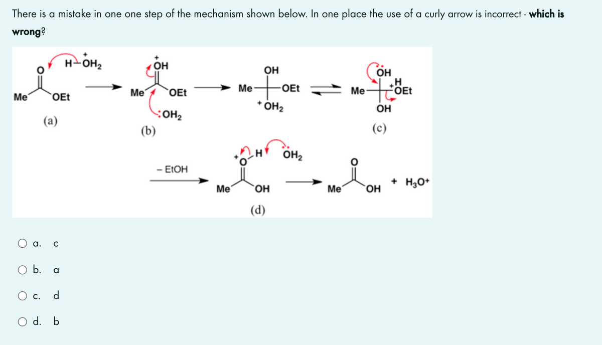 There is a mistake in one one step of the mechanism shown below. In one place the use of a curly arrow is incorrect - which is
wrong?
H-OH2
он
он
- OEt
OH
Me
`OEt
Me-
Me
FOET
Me
`OEt
* ÓH2
он
(a)
(b)
(c)
OH2
- ELOH
+ H,O*
Me
`OH
Me
`OH
(d)
а. с
b.
a
С.
d
O d. b
