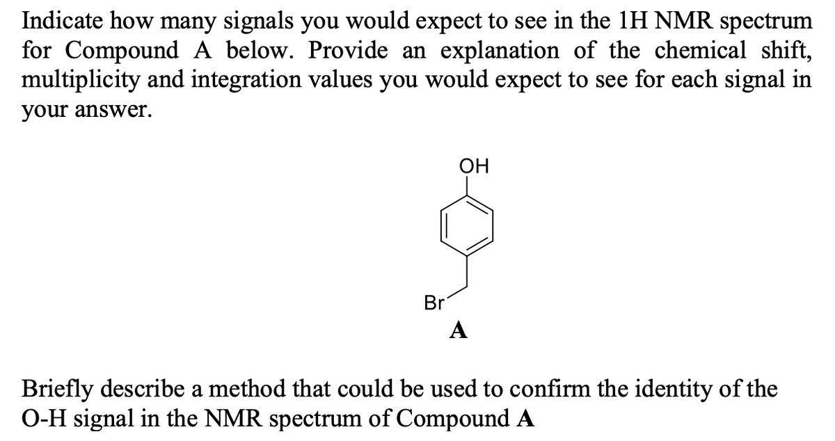 Indicate how many signals you would expect to see in the 1H NMR spectrum
for Compound A below. Provide an explanation of the chemical shift,
multiplicity and integration values you would expect to see for each signal in
your answWer.
OH
Br
A
Briefly describe a method that could be used to confirm the identity of the
O-H signal in the NMR spectrum of Compound A
